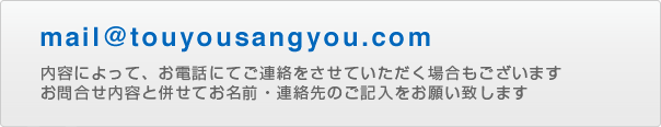 mail@touyousangyou.com 内容によって、お電話にてご連絡をさせていただく場合もございます。お問合せ内容と併せてお名前・連絡先のご記入をお願い致します